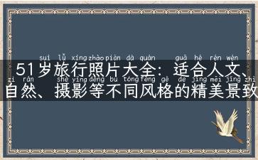 51岁旅行照片大全：适合人文、自然、摄影等不同风格的精美景致！