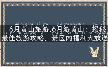 6月黄山旅游,6月游黄山：揭秘最佳旅游攻略、景区内福利大放送！