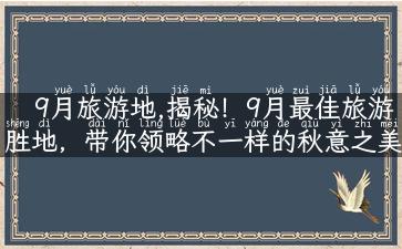 9月旅游地,揭秘！9月最佳旅游胜地，带你领略不一样的秋意之美！