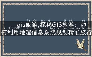 gis旅游,探秘GIS旅游：如何利用地理信息系统规划精准旅行？